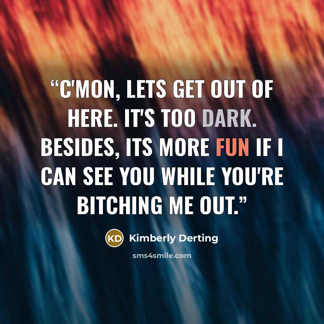 “C'mon, lets get out of here. It's too dark. Besides, its more fun if I can see you while you're bitching me out.” quote by Kimberly Derting