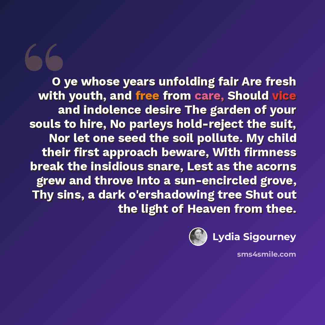 “O ye whose years unfolding fair Are fresh with youth, and free from care, Should vice and indolence desire The garden of your souls to hire, No parleys hold-reject the suit, Nor let one seed the soil pollute. My child their first approach beware, With firmness break the insidious snare, Lest as…” quote by Lydia Sigourney