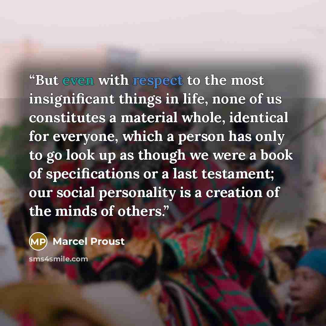 “But even with respect to the most insignificant things in life, none of us constitutes a material whole, identical for everyone, which a person has only to go look up as though we were a book of specifications or a last testament; our social personality is a creation of the minds of others.” quote by Marcel Proust