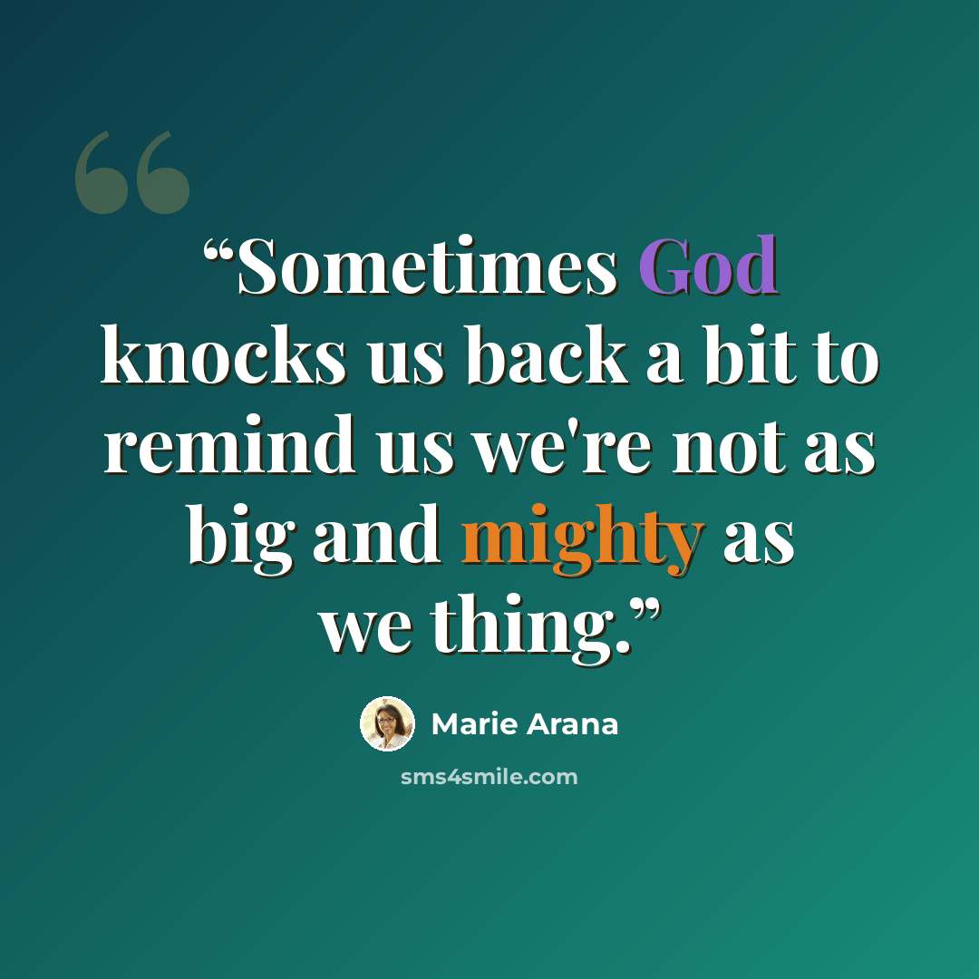 “Sometimes God knocks us back a bit to remind us we're not as big and mighty as we thing.” quote by Marie Arana