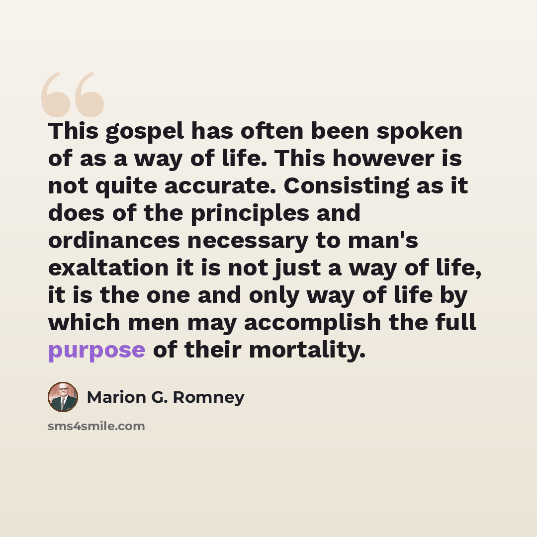 “This gospel has often been spoken of as a way of life. This however is not quite accurate. Consisting as it does of the principles and ordinances necessary to man's exaltation it is not just a way of life, it is the one and only way of life by which men may accomplish the full purpose of their…” quote by Marion G. Romney