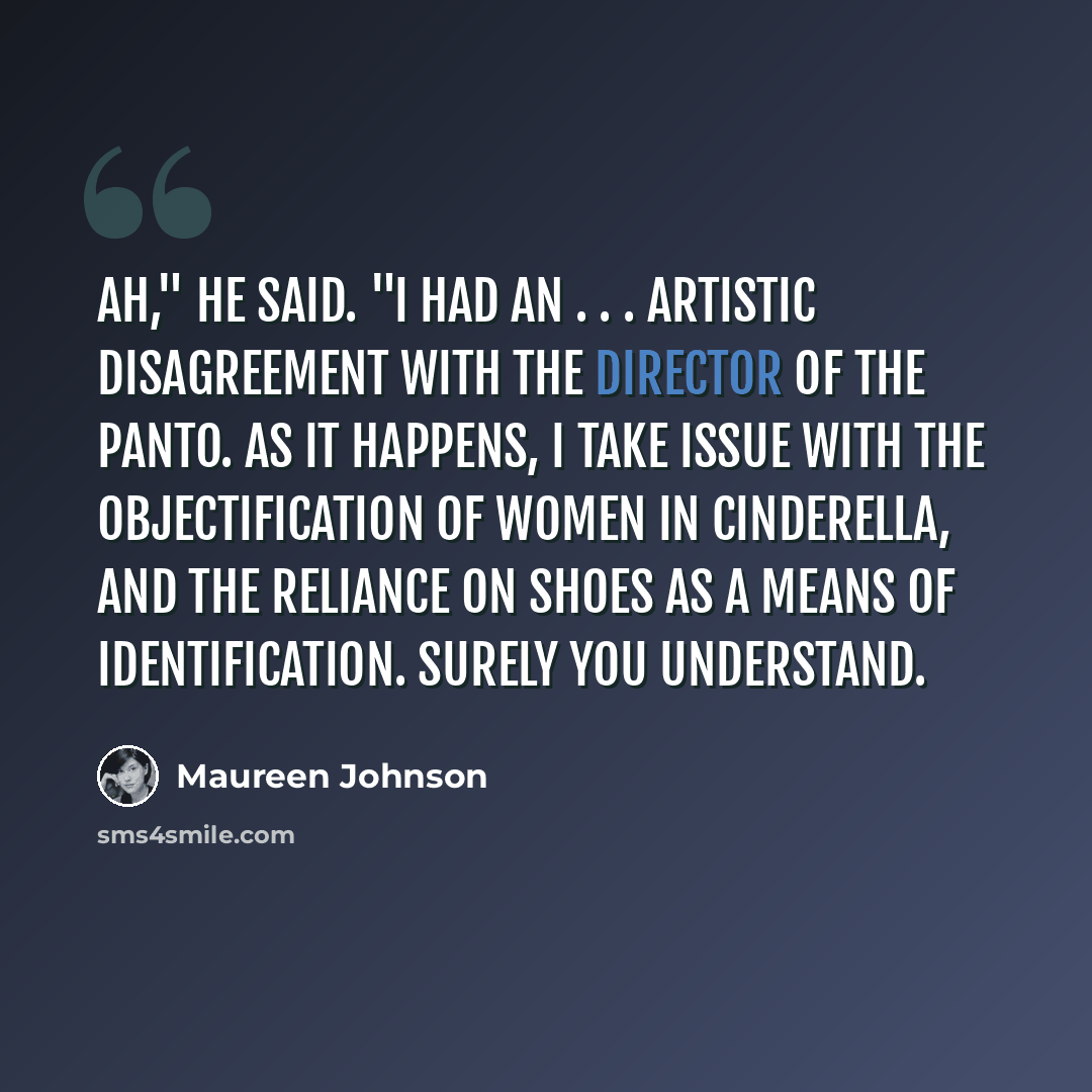 “Ah," he said. "I had an . . . artistic disagreement with the director of the panto. As it happens, I take issue with the objectification of women in Cinderella, and the reliance on shoes as a means of identification. Surely you understand.” quote by Maureen Johnson
