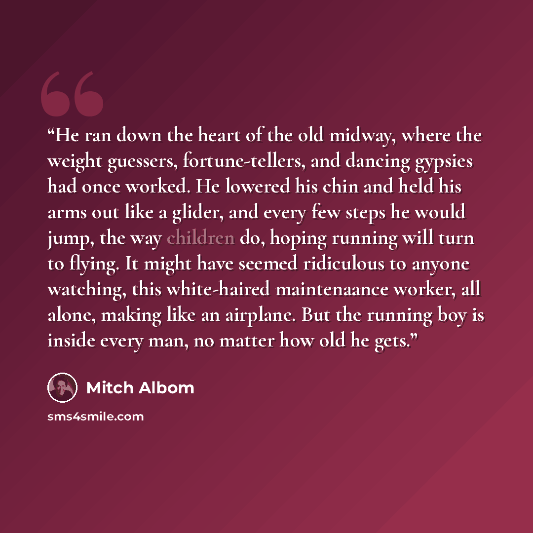 “He ran down the heart of the old midway, where the weight guessers, fortune-tellers, and dancing gypsies had once worked. He lowered his chin and held his arms out like a glider, and every few steps he would jump, the way children do, hoping running will turn to flying. It might have seemed…” quote by Mitch Albom
