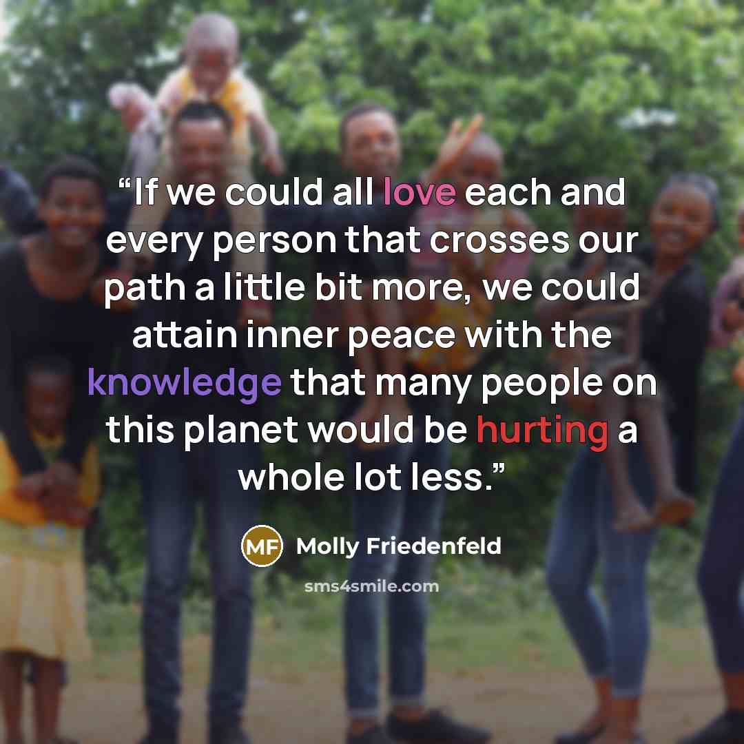 “If we could all love each and every person that crosses our path a little bit more, we could attain inner peace with the knowledge that many people on this planet would be hurting a whole lot less.” quote by Molly Friedenfeld