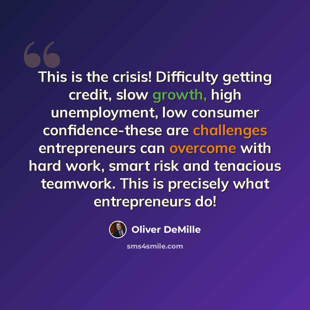 “This is the crisis! Difficulty getting credit, slow growth, high unemployment, low consumer confidence-these are challenges entrepreneurs can overcome with hard work, smart risk and tenacious teamwork. This is precisely what entrepreneurs do!” quote by Oliver DeMille