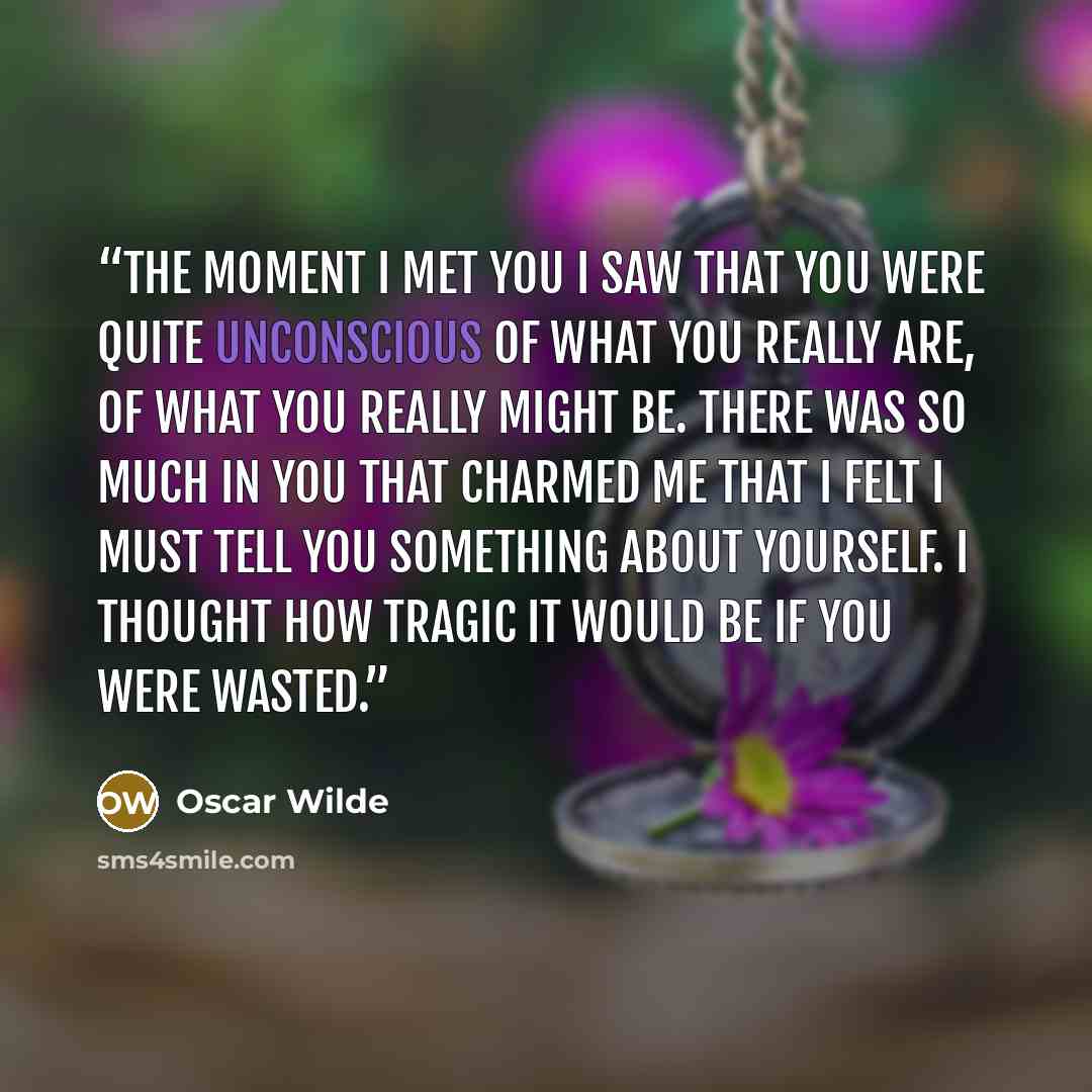 “The moment I met you I saw that you were quite unconscious of what you really are, of what you really might be. There was so much in you that charmed me that I felt I must tell you something about yourself. I thought how tragic it would be if you were wasted.” quote by Oscar Wilde