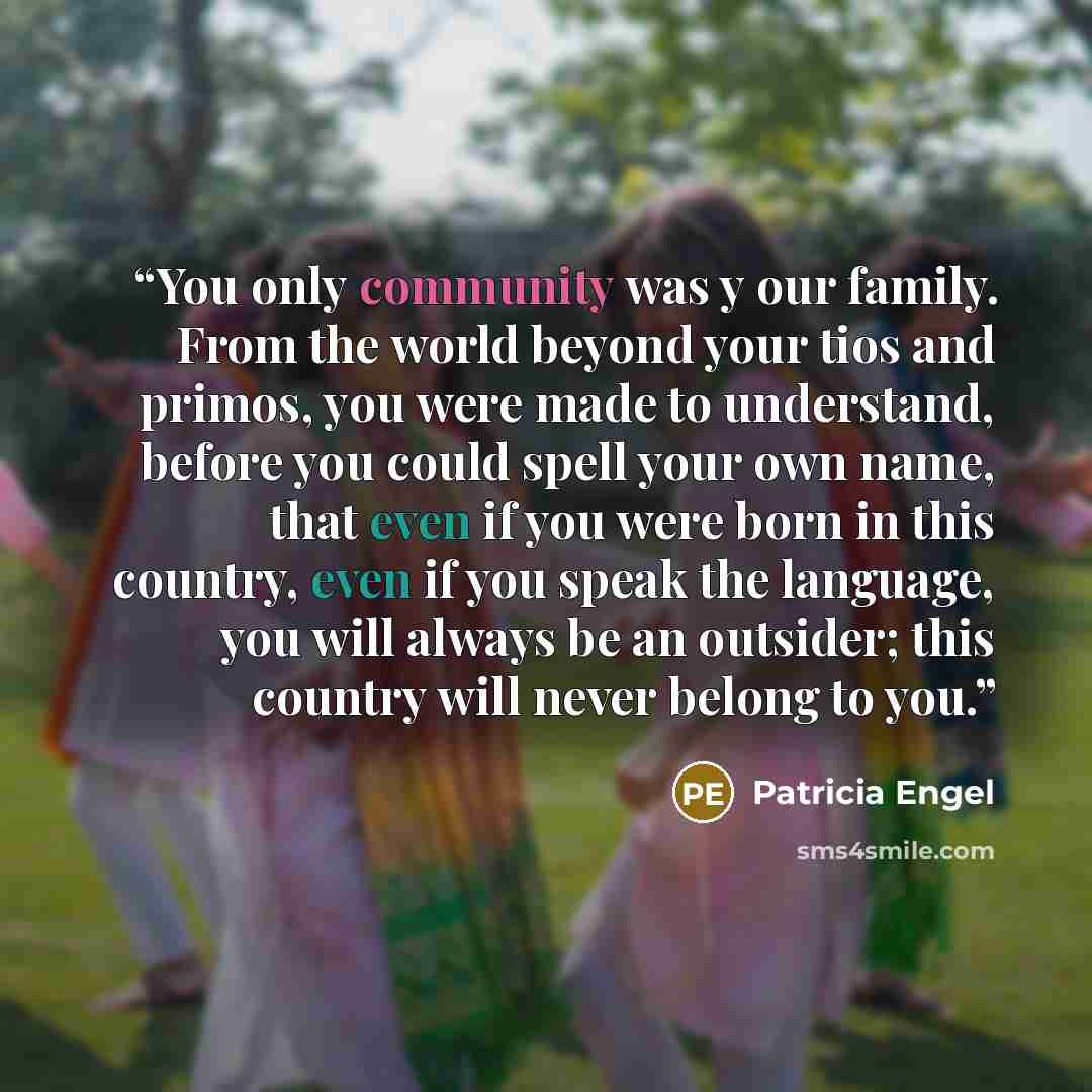 “You only community was y our family. From the world beyond your tios and primos, you were made to understand, before you could spell your own name, that even if you were born in this country, even if you speak the language, you will always be an outsider; this country will never belong to you.” quote by Patricia Engel