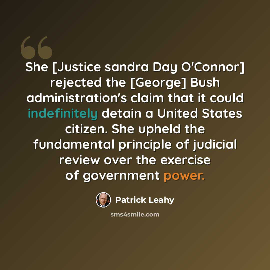 “She [Justice sandra Day O'Connor] rejected the [George] Bush administration's claim that it could indefinitely detain a United States citizen. She upheld the fundamental principle of judicial review over the exercise of government power.” quote by Patrick Leahy