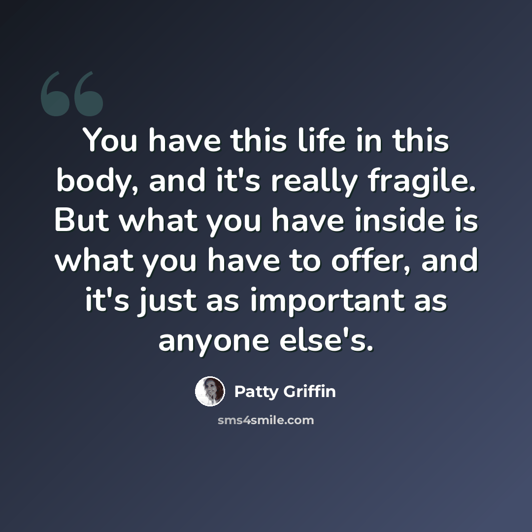 “You have this life in this body, and it's really fragile. But what you have inside is what you have to offer, and it's just as important as anyone else's.” quote by Patty Griffin
