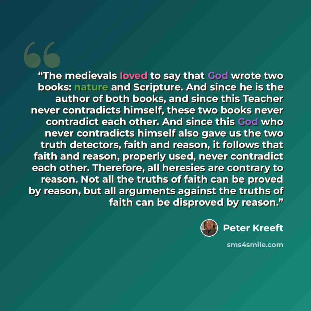 “The medievals loved to say that God wrote two books: nature and Scripture. And since he is the author of both books, and since this Teacher never contradicts himself, these two books never contradict each other. And since this God who never contradicts himself also gave us the two truth detectors…” quote by Peter Kreeft