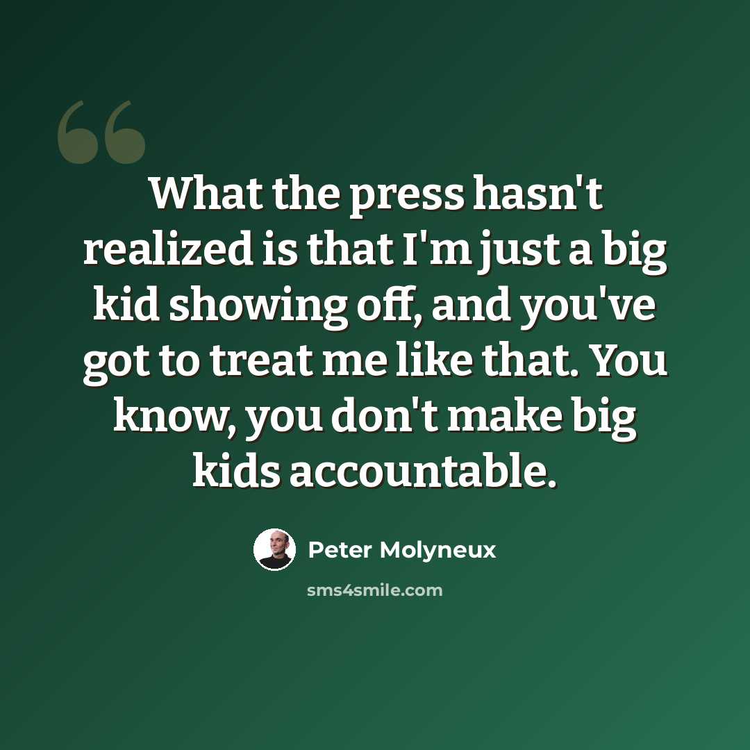“What the press hasn't realized is that I'm just a big kid showing off, and you've got to treat me like that. You know, you don't make big kids accountable.” quote by Peter Molyneux