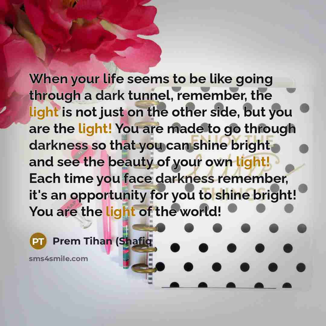 “When your life seems to be like going through a dark tunnel, remember, the light is not just on the other side, but you are the light! You are made to go through darkness so that you can shine bright and see the beauty of your own light! Each time you face darkness remember, it's an opportunity…” quote by Prem Tihan (Shafiq