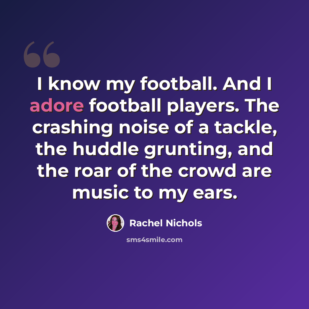 “I know my football. And I adore football players. The crashing noise of a tackle, the huddle grunting, and the roar of the crowd are music to my ears.” quote by Rachel Nichols