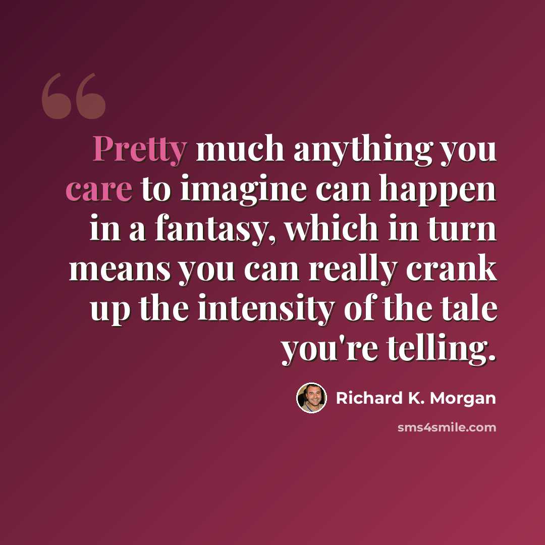 “Pretty much anything you care to imagine can happen in a fantasy, which in turn means you can really crank up the intensity of the tale you're telling.” quote by Richard K. Morgan