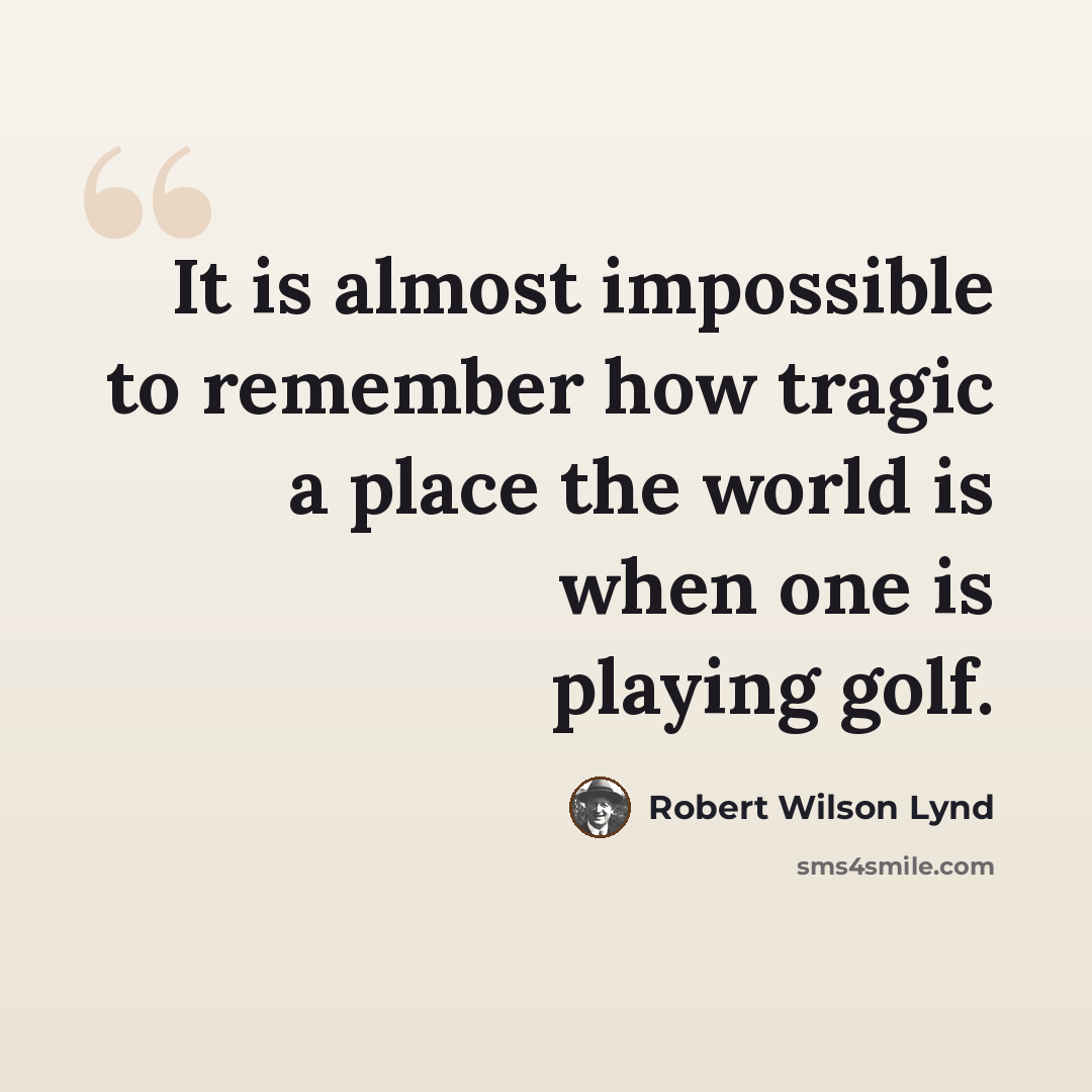 “It is almost impossible to remember how tragic a place the world is when one is playing golf.” quote by Robert Wilson Lynd