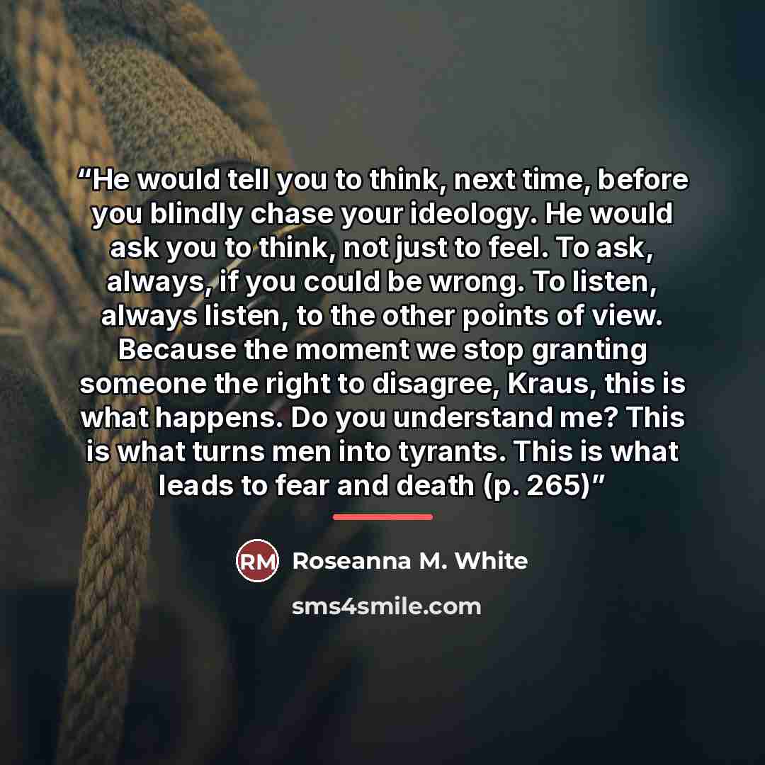 “He would tell you to think, next time, before you blindly chase your ideology. He would ask you to think, not just to feel. To ask, always, if you could be wrong. To listen, always listen, to the other points of view. Because the moment we stop granting someone the right to disagree, Kraus, this…” quote by Roseanna M. White
