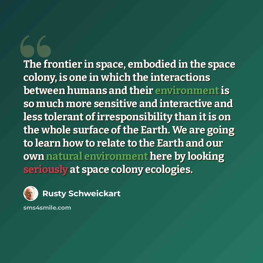 “The frontier in space, embodied in the space colony, is one in which the interactions between humans and their environment is so much more sensitive and interactive and less tolerant of irresponsibility than it is on the whole surface of the Earth. We are going to learn how to relate to the Earth…” quote by Rusty Schweickart