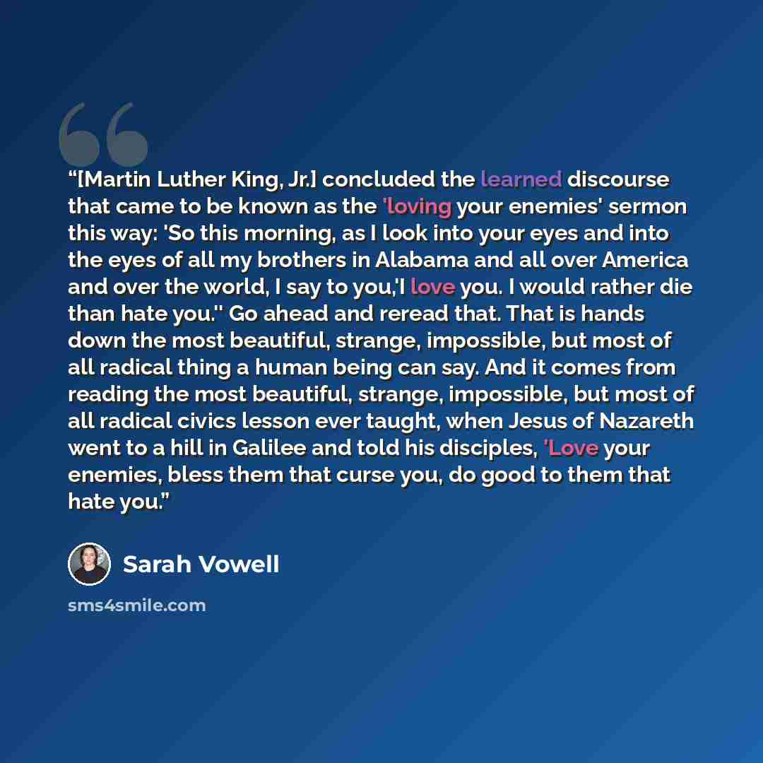 “[Martin Luther King, Jr.] concluded the learned discourse that came to be known as the 'loving your enemies' sermon this way: 'So this morning, as I look into your eyes and into the eyes of all my brothers in Alabama and all over America and over the world, I say to you,'I love you. I would rather…” quote by Sarah Vowell