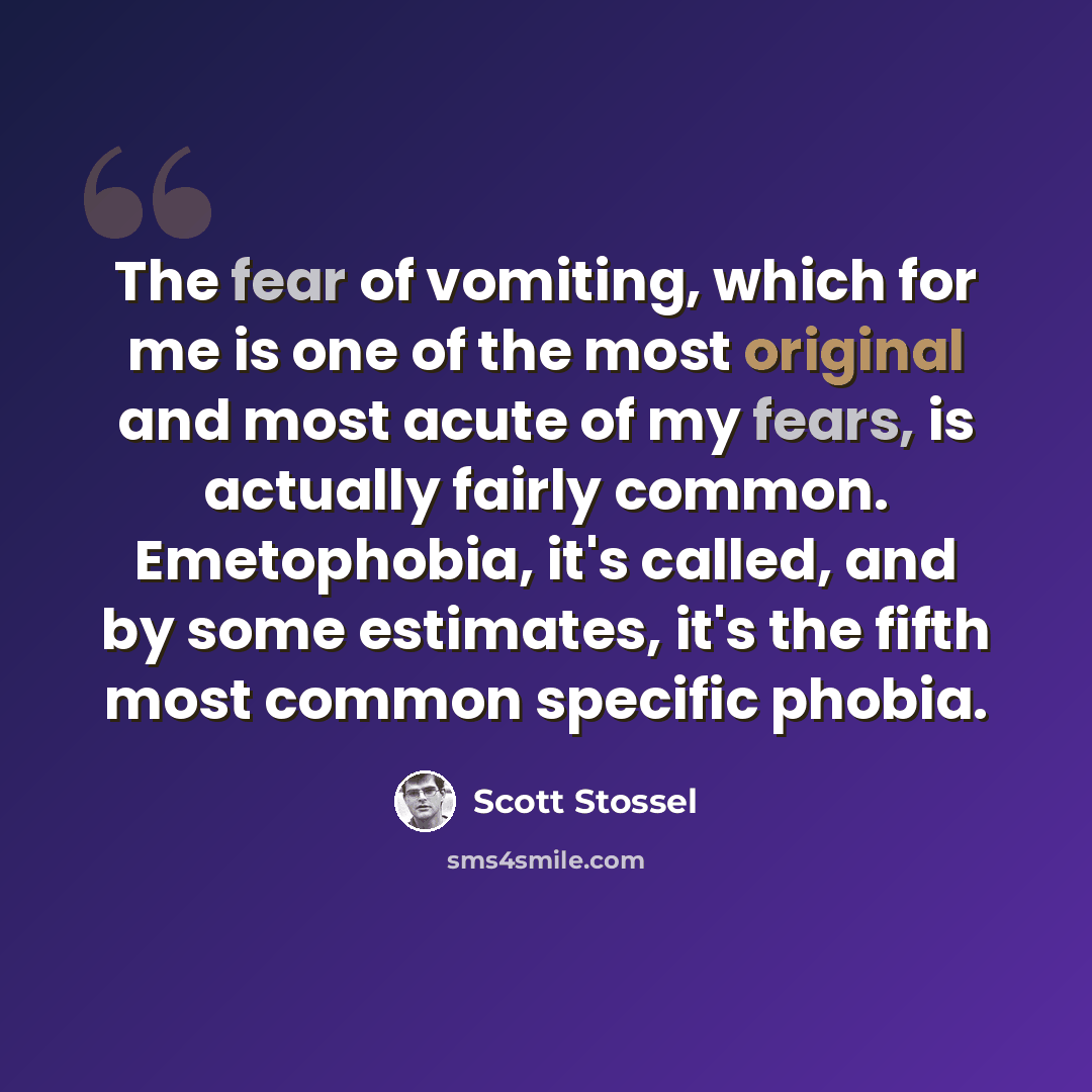 “The fear of vomiting, which for me is one of the most original and most acute of my fears, is actually fairly common. Emetophobia, it's called, and by some estimates, it's the fifth most common specific phobia.” quote by Scott Stossel