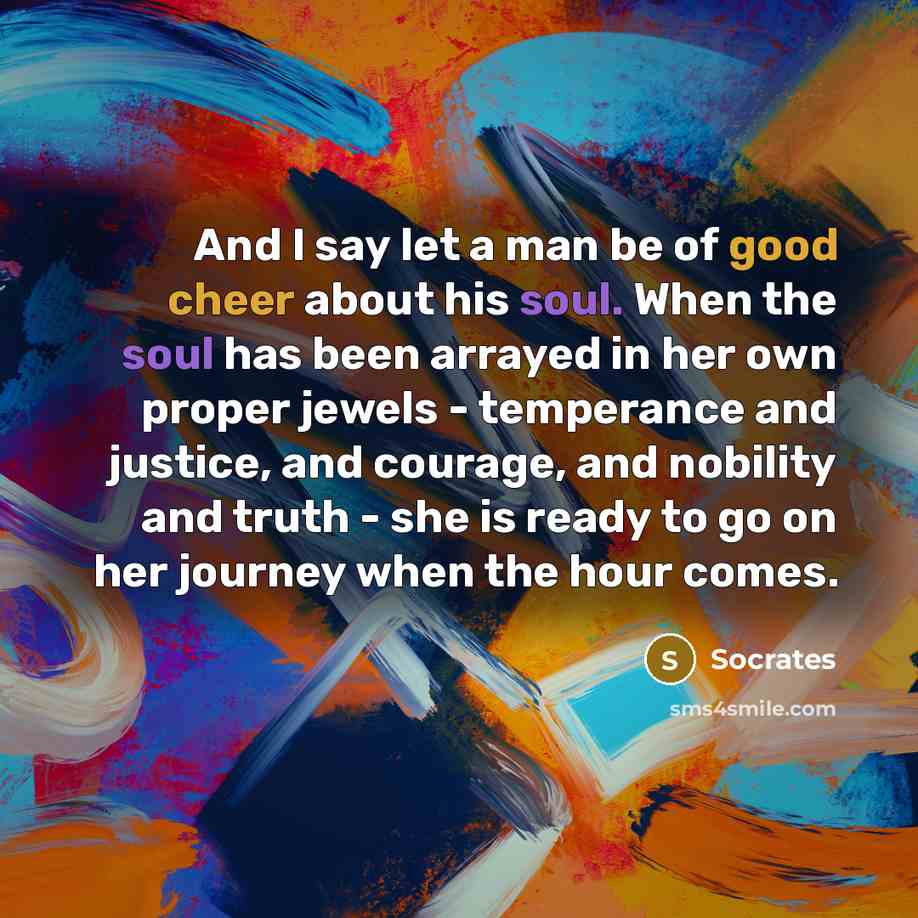 “And I say let a man be of good cheer about his soul. When the soul has been arrayed in her own proper jewels - temperance and justice, and courage, and nobility and truth - she is ready to go on her journey when the hour comes.” quote by Socrates