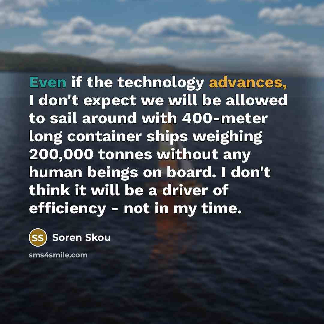 “Even if the technology advances, I don't expect we will be allowed to sail around with 400-meter long container ships weighing 200,000 tonnes without any human beings on board. I don't think it will be a driver of efficiency - not in my time.” quote by Soren Skou