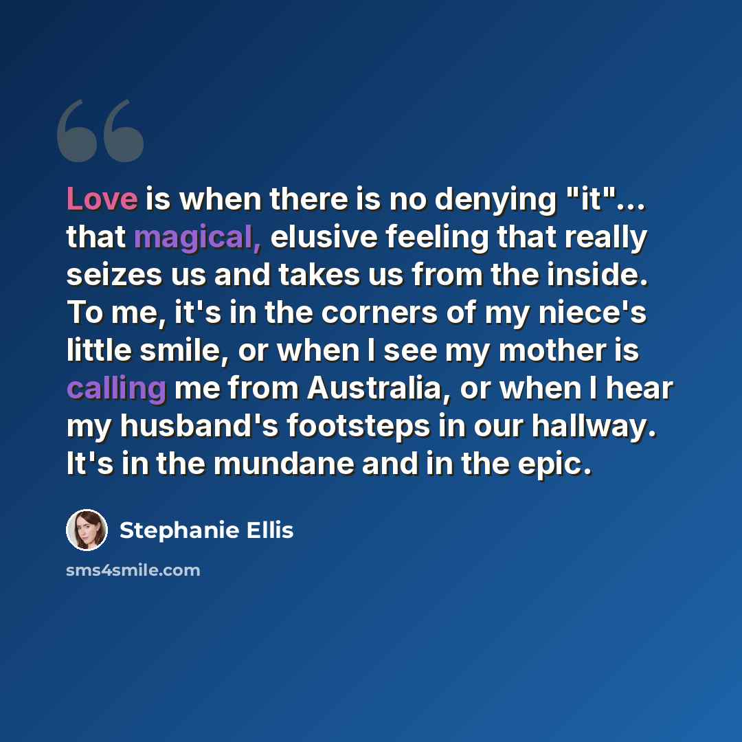 “Love is when there is no denying "it"... that magical, elusive feeling that really seizes us and takes us from the inside. To me, it's in the corners of my niece's little smile, or when I see my mother is calling me from Australia, or when I hear my husband's footsteps in our hallway. It's in the…” quote by Stephanie Ellis