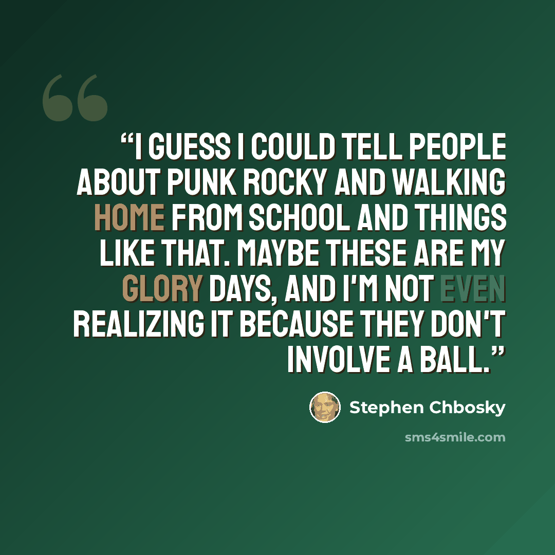 “I guess I could tell people about Punk Rocky and walking home from school and things like that. Maybe these are my glory days, and I'm not even realizing it because they don't involve a ball.” quote by Stephen Chbosky