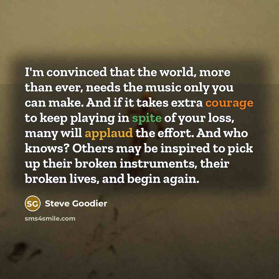 “I'm convinced that the world, more than ever, needs the music only you can make. And if it takes extra courage to keep playing in spite of your loss, many will applaud the effort. And who knows? Others may be inspired to pick up their broken instruments, their broken lives, and begin again.” quote by Steve Goodier