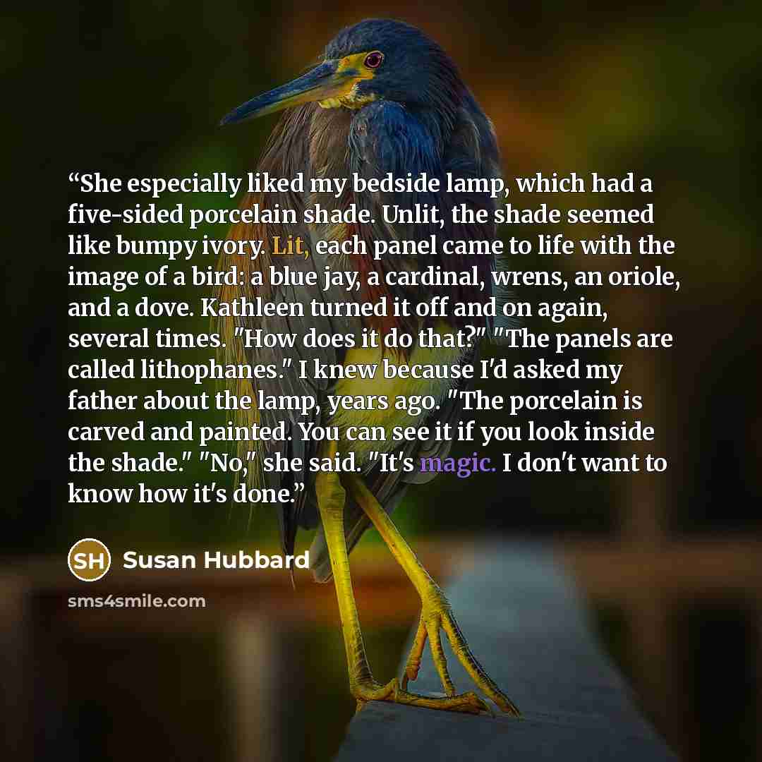 “She especially liked my bedside lamp, which had a five-sided porcelain shade. Unlit, the shade seemed like bumpy ivory. Lit, each panel came to life with the image of a bird: a blue jay, a cardinal, wrens, an oriole, and a dove. Kathleen turned it off and on again, several times. "How does it do…” quote by Susan Hubbard