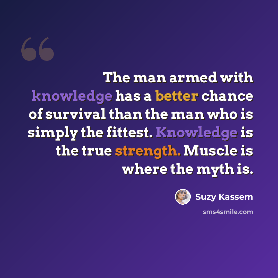 “The man armed with knowledge has a better chance of survival than the man who is simply the fittest. Knowledge is the true strength. Muscle is where the myth is.” quote by Suzy Kassem