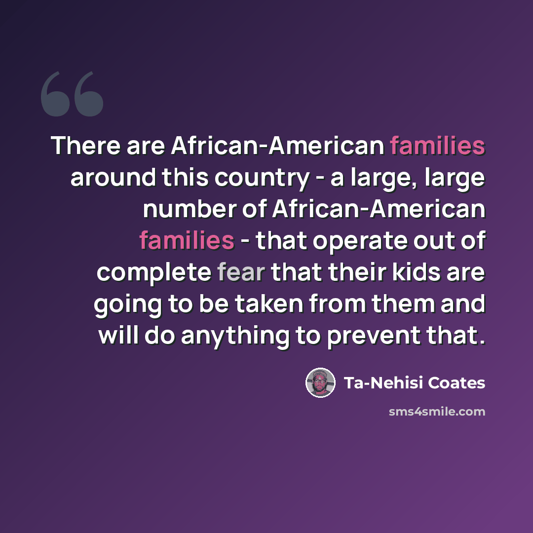 “There are African-American families around this country - a large, large number of African-American families - that operate out of complete fear that their kids are going to be taken from them and will do anything to prevent that.” quote by Ta-Nehisi Coates