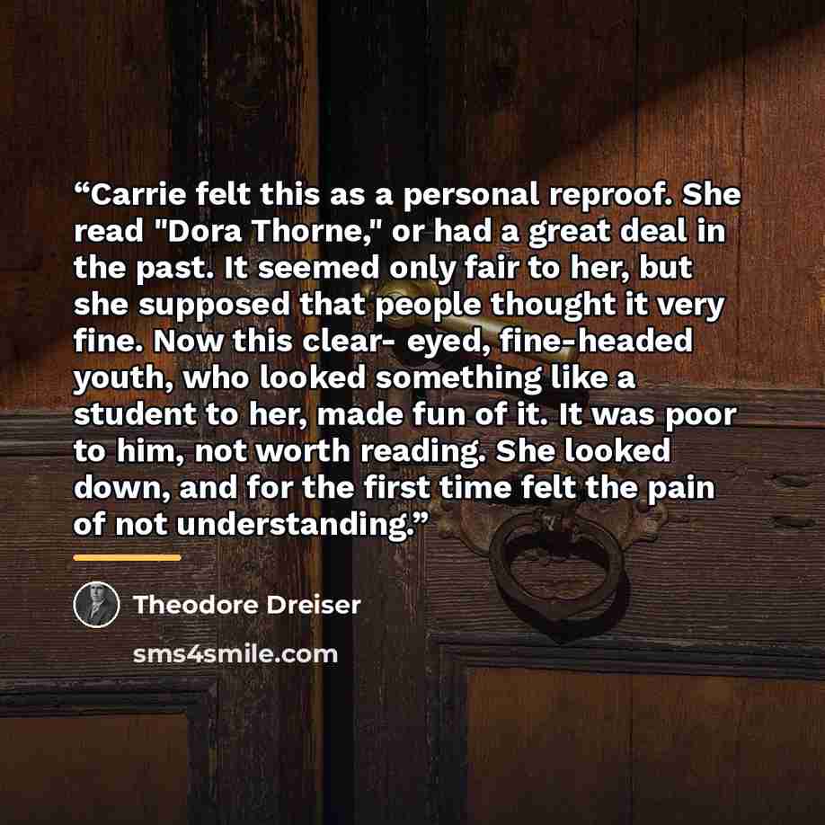 “Carrie felt this as a personal reproof. She read "Dora Thorne," or had a great deal in the past. It seemed only fair to her, but she supposed that people thought it very fine. Now this clear- eyed, fine-headed youth, who looked something like a student to her, made fun of it. It was poor to him…” quote by Theodore Dreiser