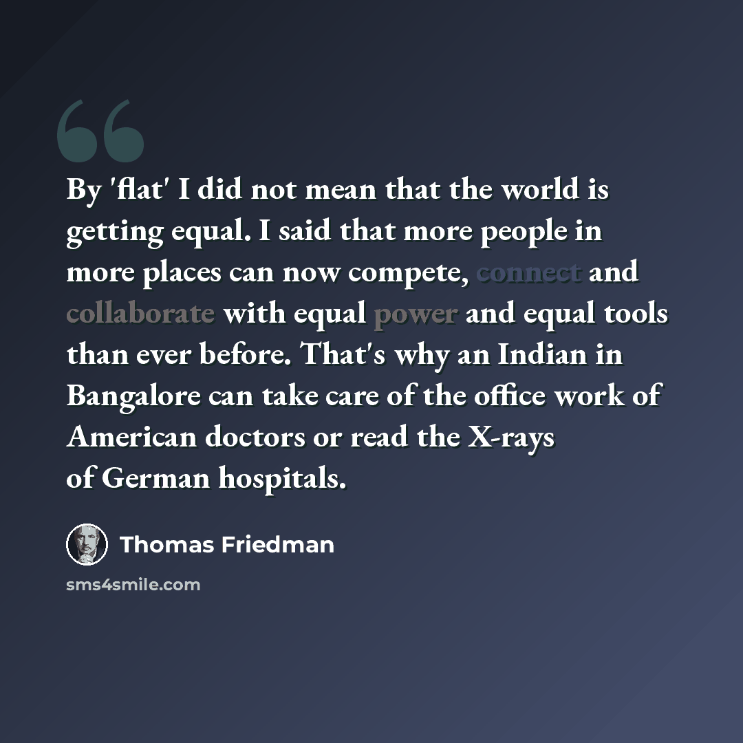 “By 'flat' I did not mean that the world is getting equal. I said that more people in more places can now compete, connect and collaborate with equal power and equal tools than ever before. That's why an Indian in Bangalore can take care of the office work of American doctors or read the X-rays of…” quote by Thomas Friedman