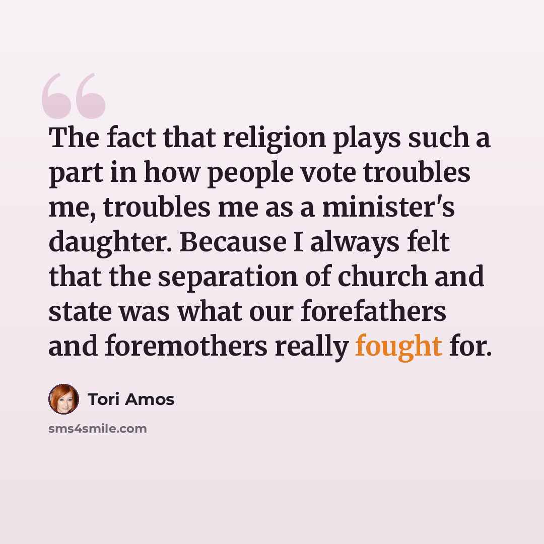 “The fact that religion plays such a part in how people vote troubles me, troubles me as a minister's daughter. Because I always felt that the separation of church and state was what our forefathers and foremothers really fought for.” quote by Tori Amos