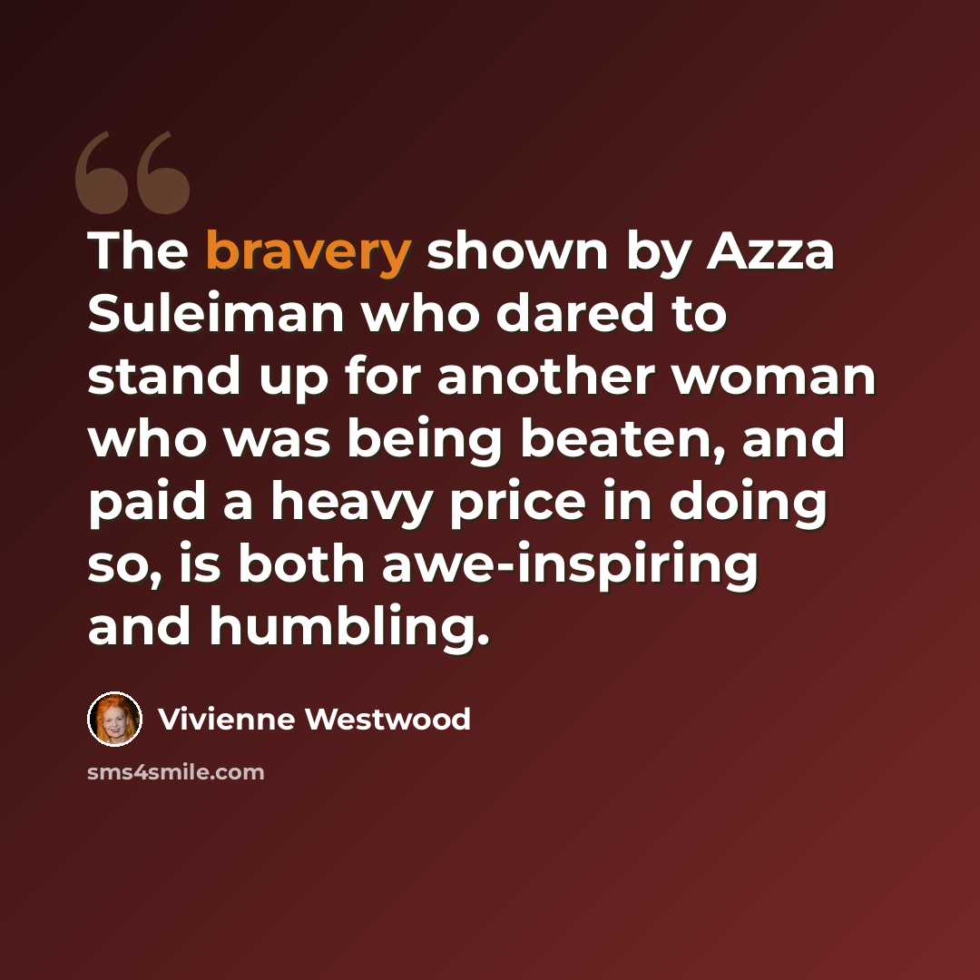 “The bravery shown by Azza Suleiman who dared to stand up for another woman who was being beaten, and paid a heavy price in doing so, is both awe-inspiring and humbling.” quote by Vivienne Westwood