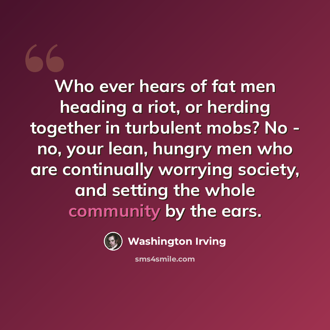 “Who ever hears of fat men heading a riot, or herding together in turbulent mobs? No - no, your lean, hungry men who are continually worrying society, and setting the whole community by the ears.” quote by Washington Irving