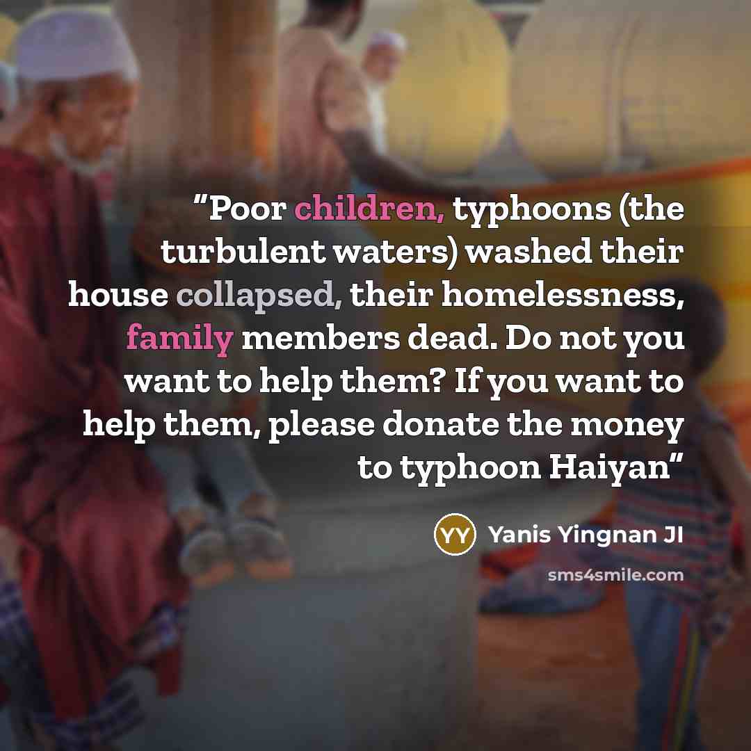“Poor children, typhoons (the turbulent waters) washed their house collapsed, their homelessness, family members dead. Do not you want to help them? If you want to help them, please donate the money to typhoon Haiyan” quote by Yanis Yingnan JI