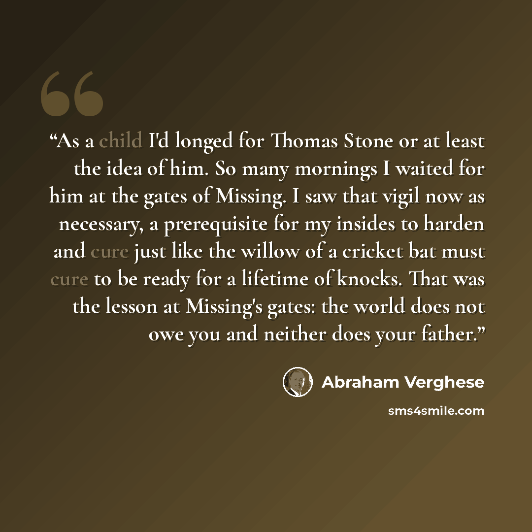 “As a child I'd longed for Thomas Stone or at least the idea of him. So many mornings I waited for him at the gates of Missing. I saw that vigil now as necessary, a prerequisite for my insides to harden and cure just like the willow of a cricket bat must cure to be ready for a lifetime of knocks…” quote by Abraham Verghese