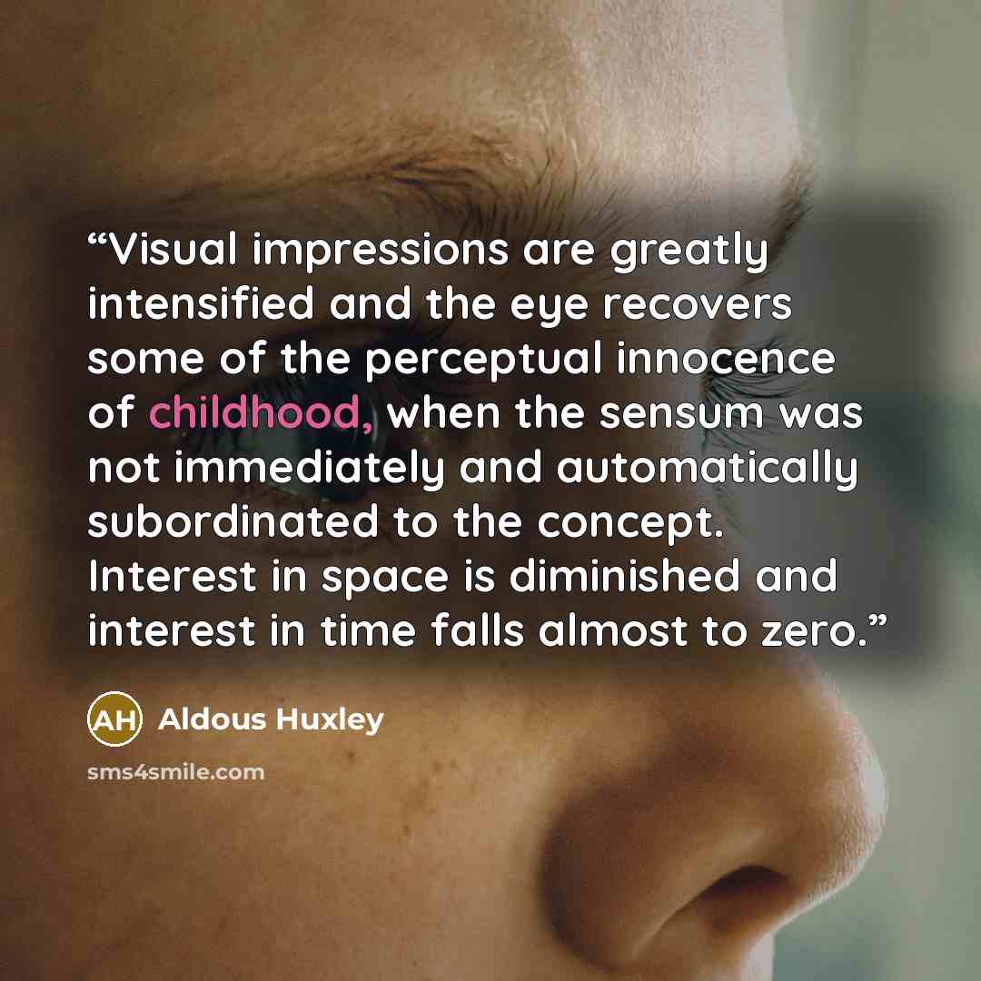 “Visual impressions are greatly intensified and the eye recovers some of the perceptual innocence of childhood, when the sensum was not immediately and automatically subordinated to the concept. Interest in space is diminished and interest in time falls almost to zero.” quote by Aldous Huxley