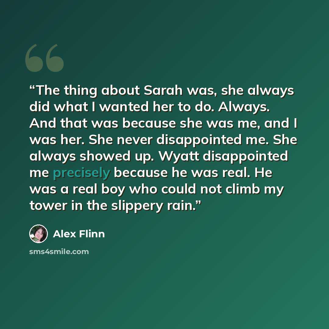 “The thing about Sarah was, she always did what I wanted her to do. Always. And that was because she was me, and I was her. She never disappointed me. She always showed up. Wyatt disappointed me precisely because he was real. He was a real boy who could not climb my tower in the slippery rain.” quote by Alex Flinn