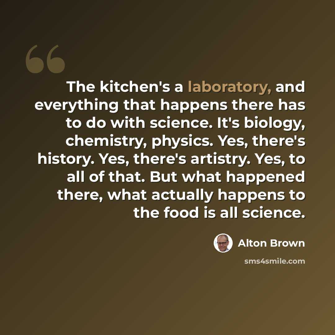 “The kitchen's a laboratory, and everything that happens there has to do with science. It's biology, chemistry, physics. Yes, there's history. Yes, there's artistry. Yes, to all of that. But what happened there, what actually happens to the food is all science.” quote by Alton Brown