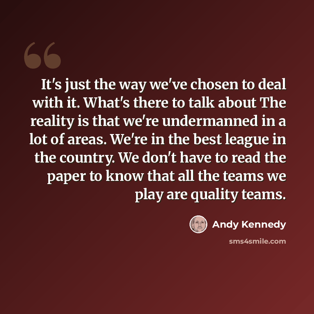 “It's just the way we've chosen to deal with it. What's there to talk about The reality is that we're undermanned in a lot of areas. We're in the best league in the country. We don't have to read the paper to know that all the teams we play are quality teams.” quote by Andy Kennedy