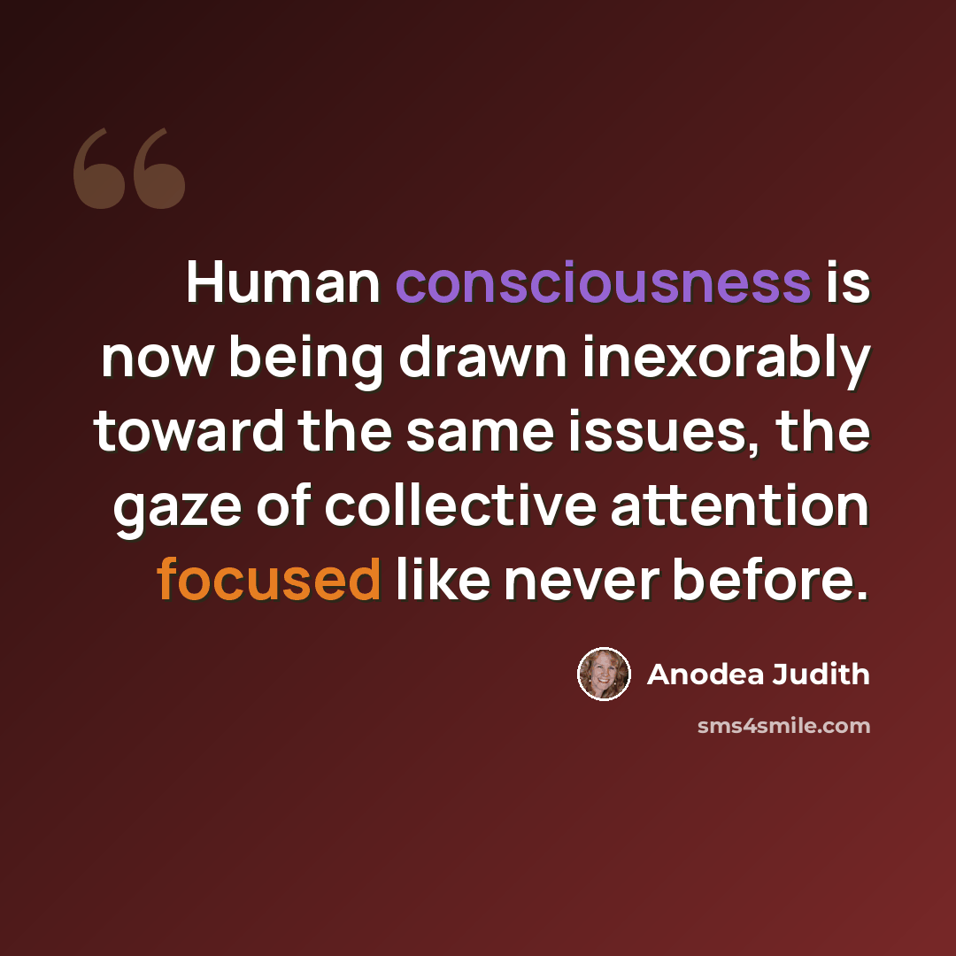 “Human consciousness is now being drawn inexorably toward the same issues, the gaze of collective attention focused like never before.” quote by Anodea Judith