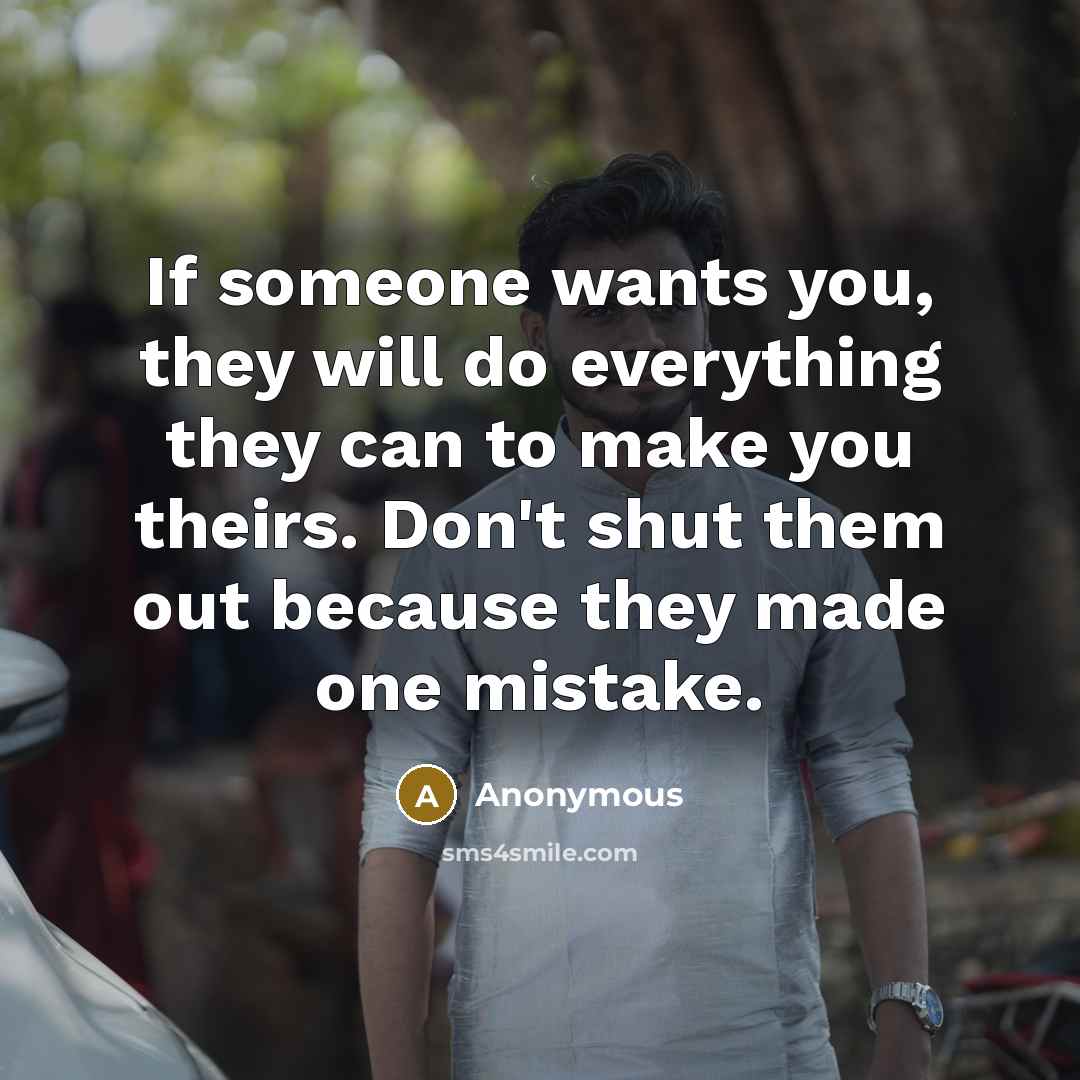 “If someone wants you, they will do everything they can to make you theirs. Don't shut them out because they made one mistake.” quote by Anonymous