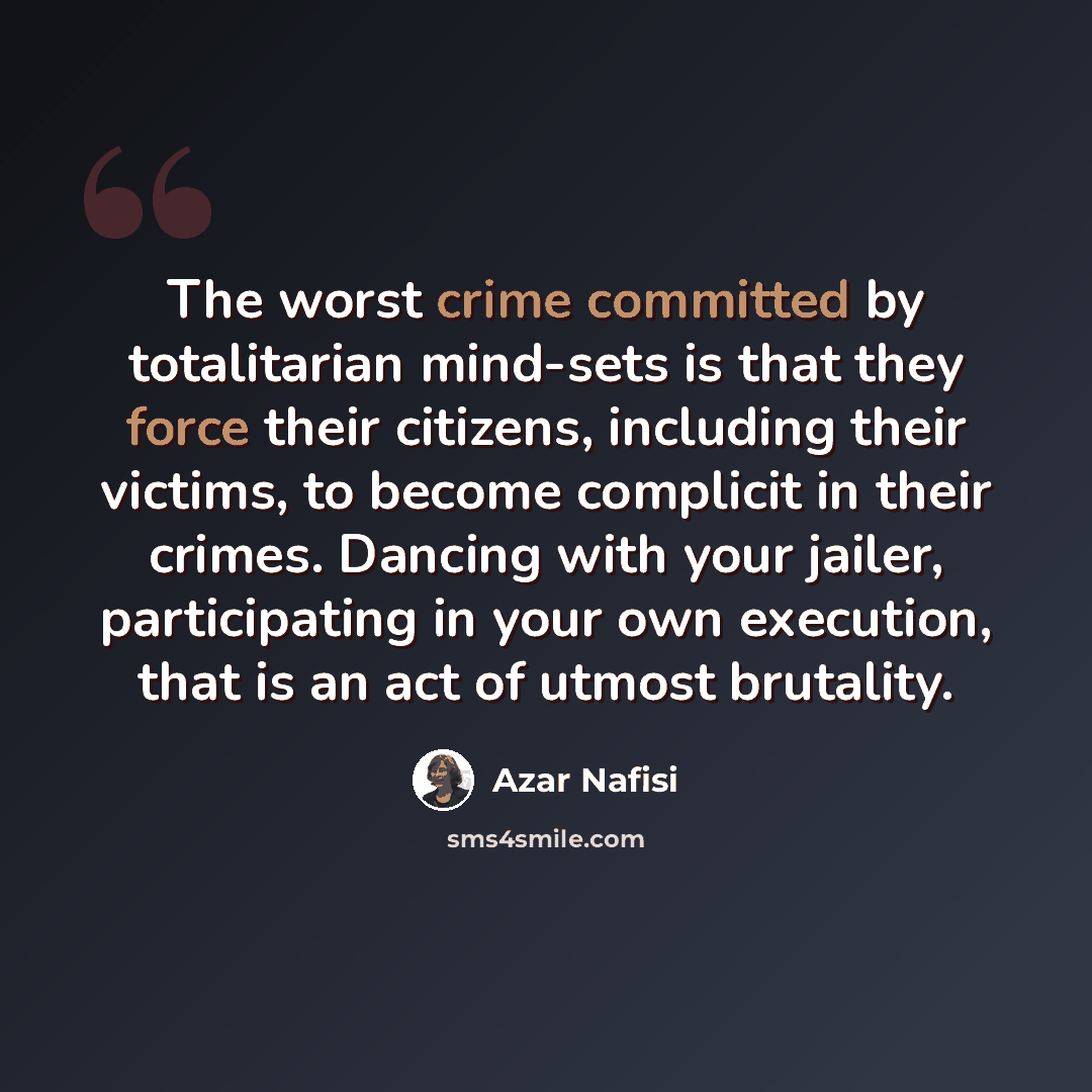 “The worst crime committed by totalitarian mind-sets is that they force their citizens, including their victims, to become complicit in their crimes. Dancing with your jailer, participating in your own execution, that is an act of utmost brutality.” quote by Azar Nafisi