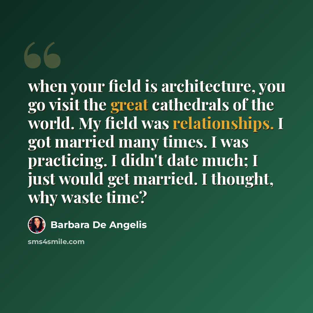 “when your field is architecture, you go visit the great cathedrals of the world. My field was relationships. I got married many times. I was practicing. I didn't date much; I just would get married. I thought, why waste time?” quote by Barbara De Angelis