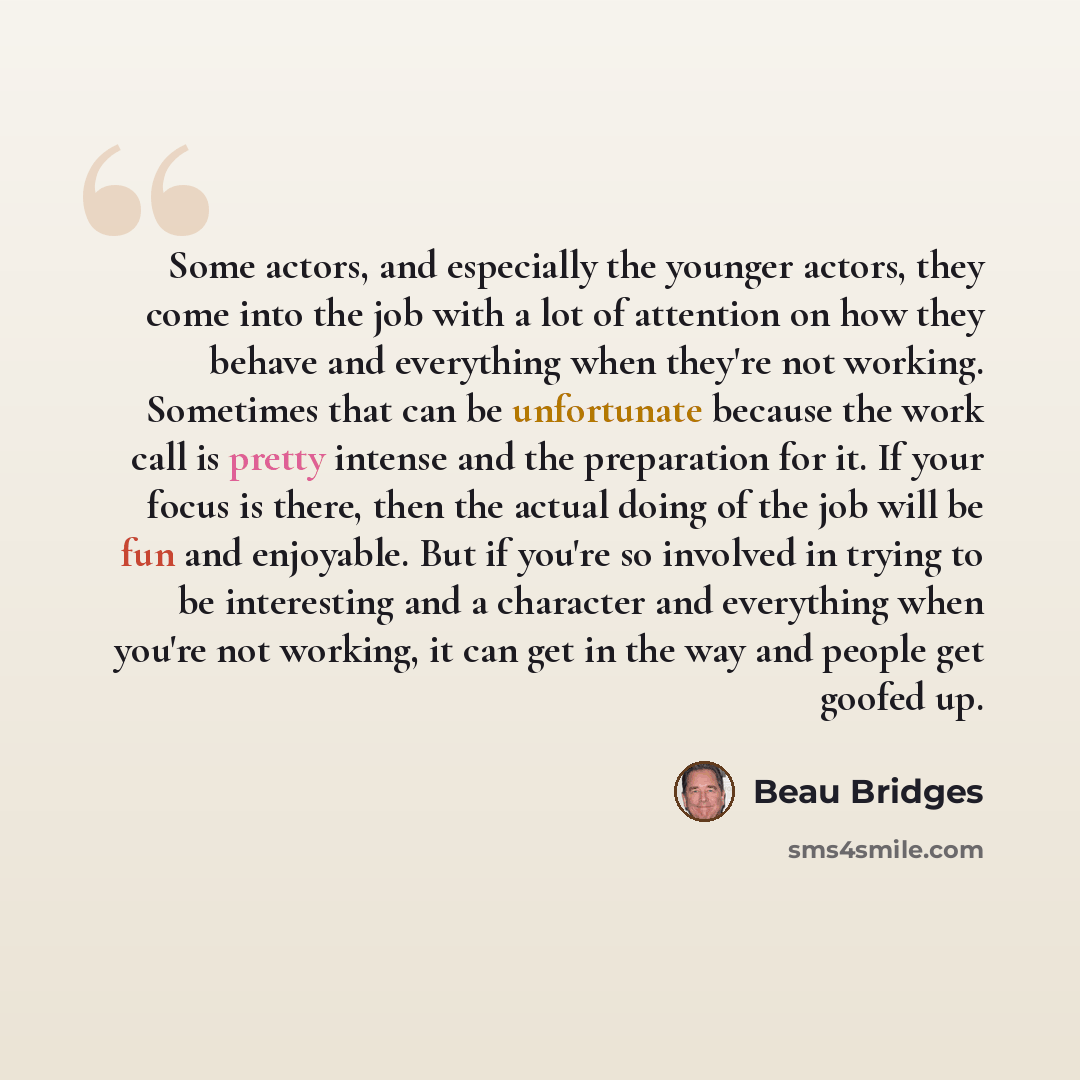 “Some actors, and especially the younger actors, they come into the job with a lot of attention on how they behave and everything when they're not working. Sometimes that can be unfortunate because the work call is pretty intense and the preparation for it. If your focus is there, then the actual…” quote by Beau Bridges