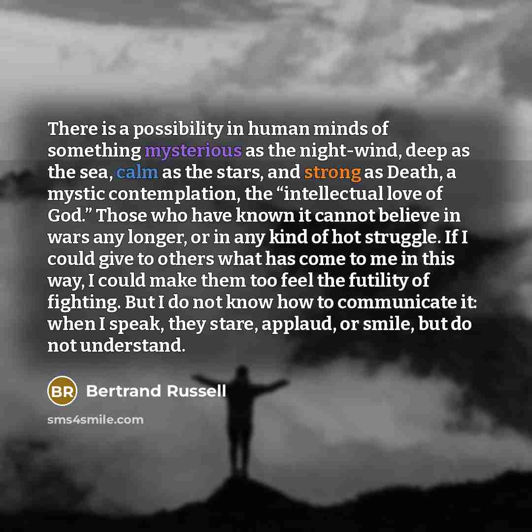 “There is a possibility in human minds of something mysterious as the night-wind, deep as the sea, calm as the stars, and strong as Death, a mystic contemplation, the “intellectual love of God.” Those who have known it cannot believe in wars any longer, or in any kind of hot struggle. If I could…” quote by Bertrand Russell