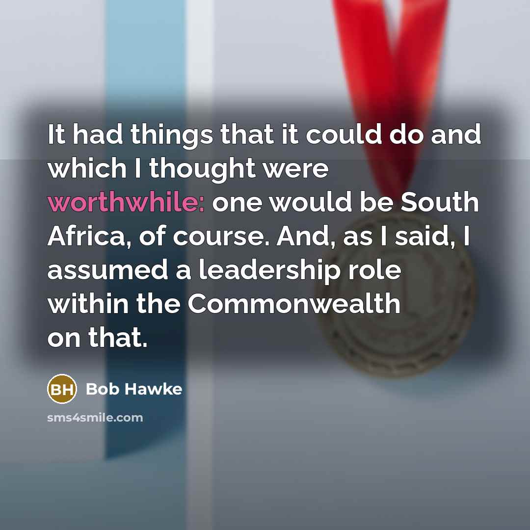 “It had things that it could do and which I thought were worthwhile: one would be South Africa, of course. And, as I said, I assumed a leadership role within the Commonwealth on that.” quote by Bob Hawke