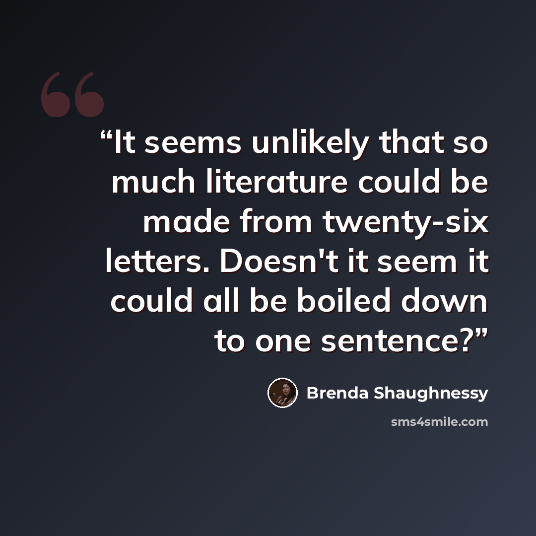 “It seems unlikely that so much literature could be made from twenty-six letters. Doesn't it seem it could all be boiled down to one sentence?” quote by Brenda Shaughnessy
